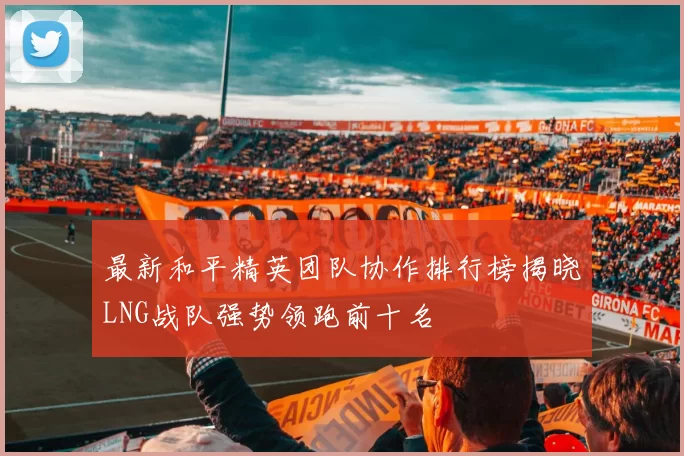 最新和平精英团队协作排行榜揭晓LNG战队强势领跑前十名