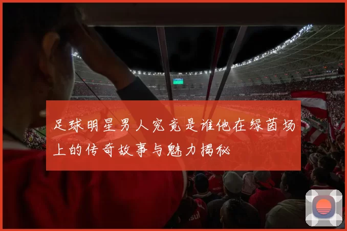 足球明星男人究竟是谁他在绿茵场上的传奇故事与魅力揭秘