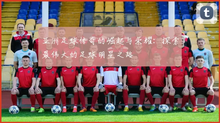 亚洲足球传奇的崛起与荣耀：探索最伟大的足球明星之路