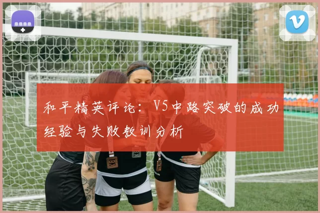 和平精英评论：V5中路突破的成功经验与失败教训分析