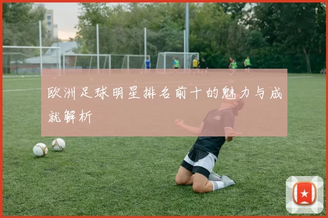欧洲足球明星排名前十的魅力与成就解析