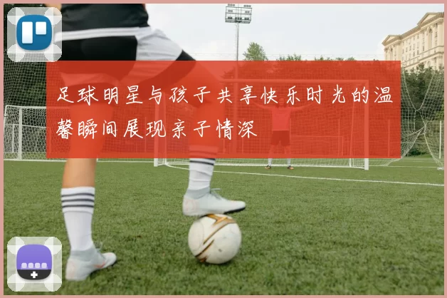 足球明星与孩子共享快乐时光的温馨瞬间展现亲子情深