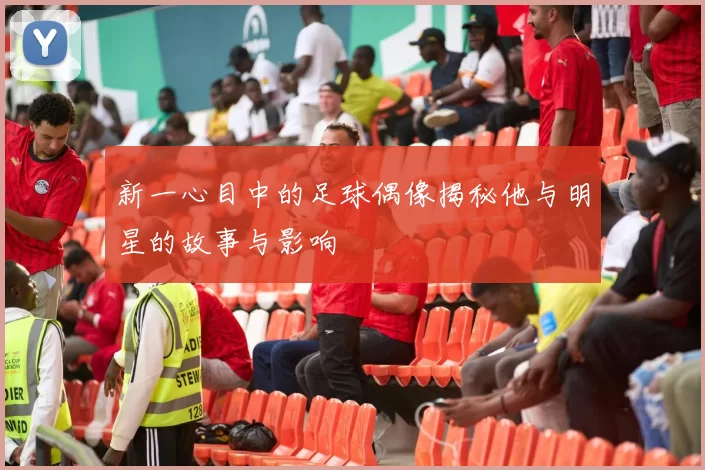 新一心目中的足球偶像揭秘他与明星的故事与影响