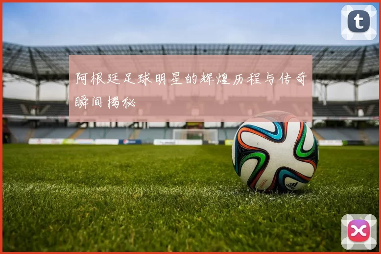 阿根廷足球明星的辉煌历程与传奇瞬间揭秘