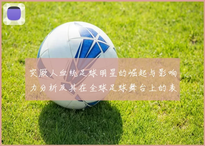 突厥人血统足球明星的崛起与影响力分析及其在全球足球舞台上的表现