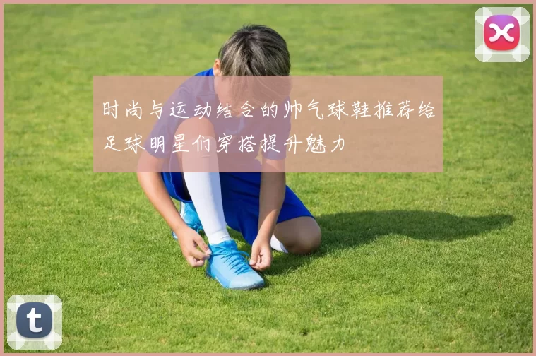 时尚与运动结合的帅气球鞋推荐给足球明星们穿搭提升魅力
