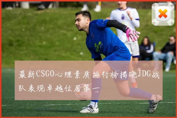 最新CSGO心理素质排行榜揭晓JDG战队表现卓越位居第一