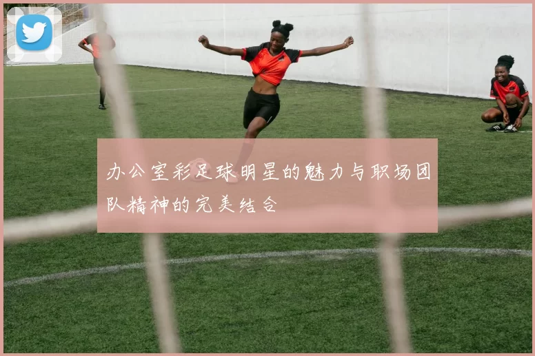 办公室彩足球明星的魅力与职场团队精神的完美结合