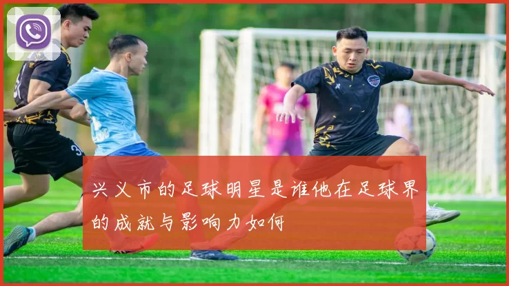 兴义市的足球明星是谁他在足球界的成就与影响力如何