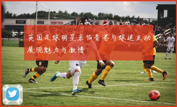 英国足球明星亲临香港与球迷互动展现魅力与激情