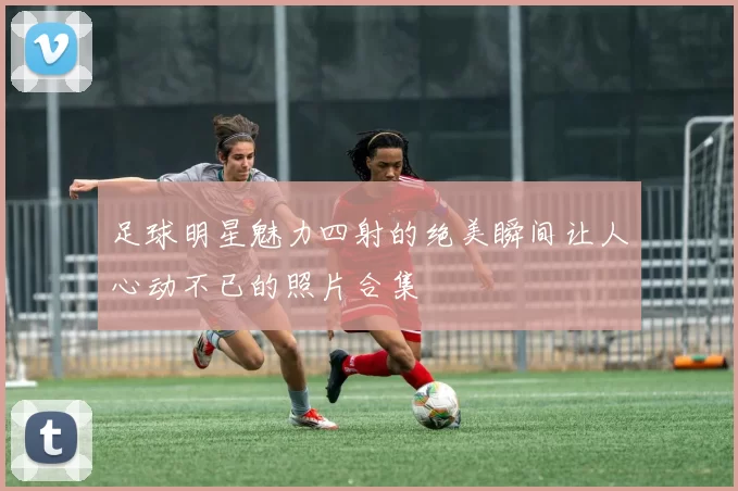 足球明星魅力四射的绝美瞬间让人心动不已的照片合集