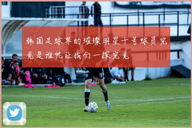 韩国足球界的璀璨明星十号球员究竟是谁呢让我们一探究竟