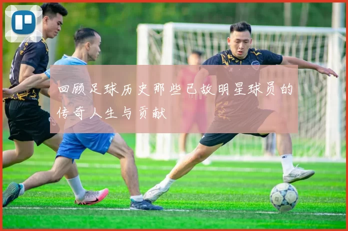回顾足球历史那些已故明星球员的传奇人生与贡献