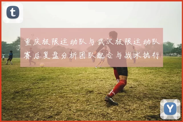 重庆极限运动队与武汉极限运动队赛后复盘分析团队配合与战术执行情况