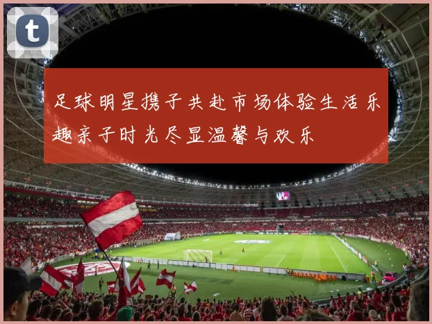 足球明星携子共赴市场体验生活乐趣亲子时光尽显温馨与欢乐
