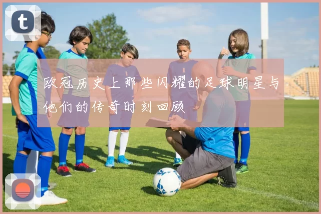 欧冠历史上那些闪耀的足球明星与他们的传奇时刻回顾