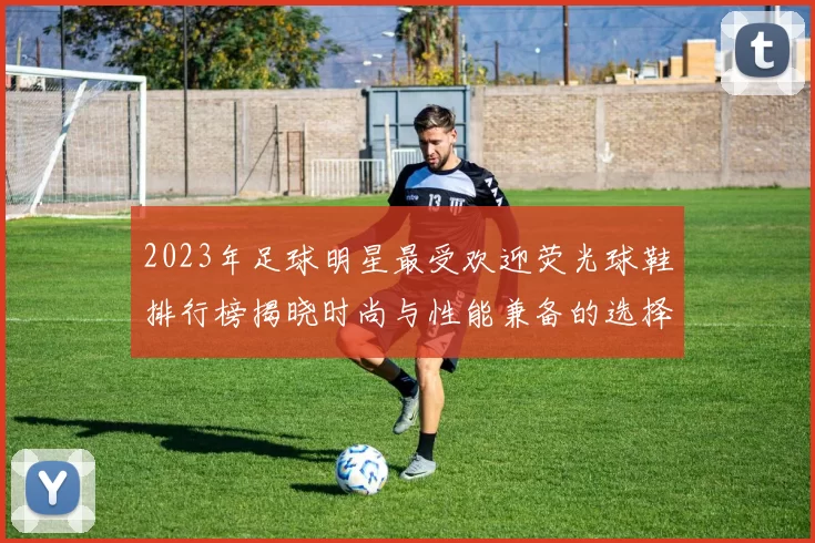 2023年足球明星最受欢迎荧光球鞋排行榜揭晓时尚与性能兼备的选择