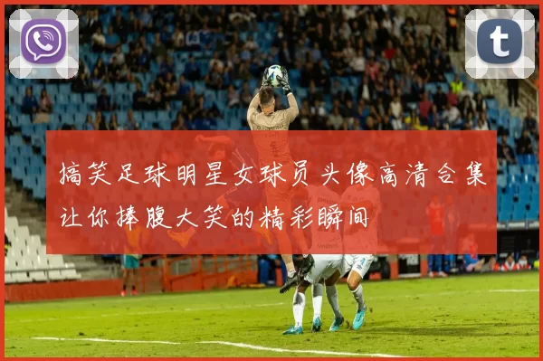 搞笑足球明星女球员头像高清合集让你捧腹大笑的精彩瞬间
