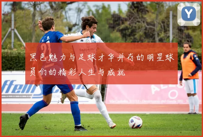 黑色魅力与足球才华并存的明星球员们的精彩人生与成就