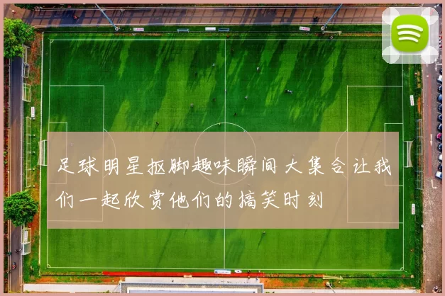足球明星抠脚趣味瞬间大集合让我们一起欣赏他们的搞笑时刻
