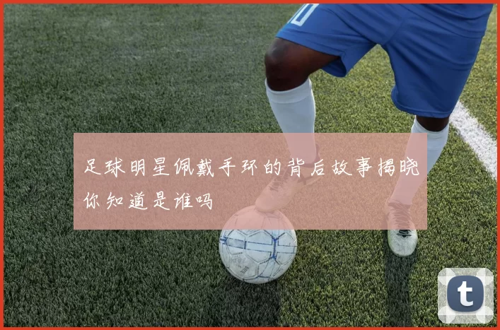 足球明星佩戴手环的背后故事揭晓你知道是谁吗