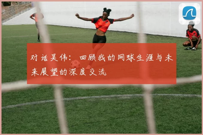 对话吴伟：回顾我的网球生涯与未来展望的深度交流