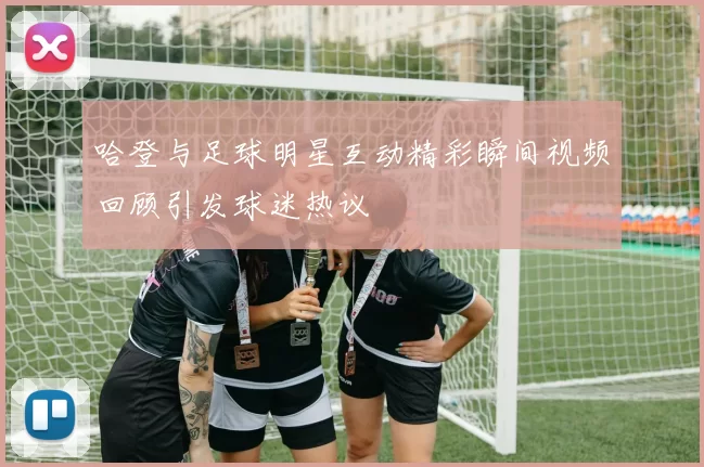 哈登与足球明星互动精彩瞬间视频回顾引发球迷热议