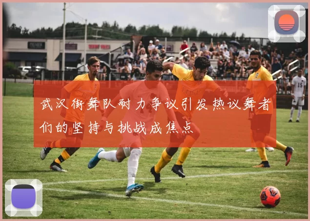 武汉街舞队耐力争议引发热议舞者们的坚持与挑战成焦点