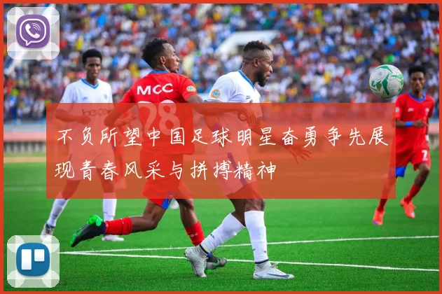 不负所望中国足球明星奋勇争先展现青春风采与拼搏精神