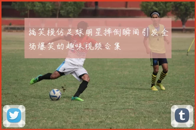 搞笑模仿足球明星摔倒瞬间引发全场爆笑的趣味视频合集