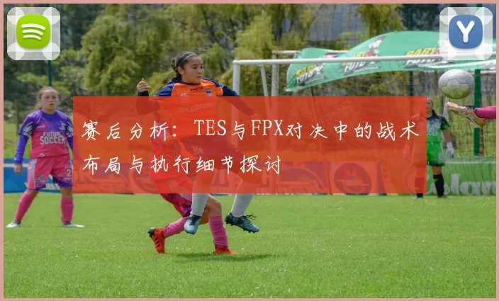 赛后分析：TES与FPX对决中的战术布局与执行细节探讨
