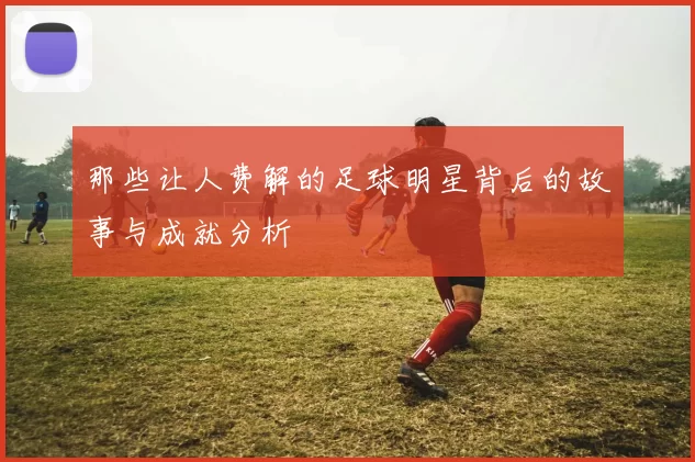 那些让人费解的足球明星背后的故事与成就分析
