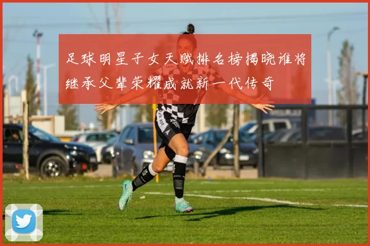 足球明星子女天赋排名榜揭晓谁将继承父辈荣耀成就新一代传奇