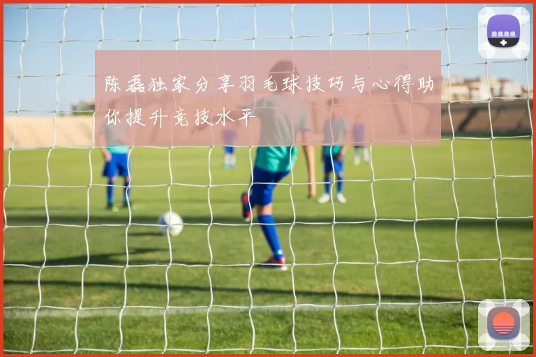 陈磊独家分享羽毛球技巧与心得助你提升竞技水平