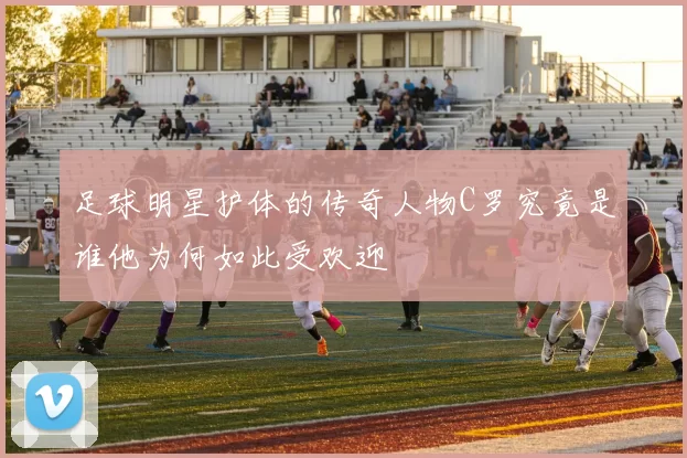 足球明星护体的传奇人物C罗究竟是谁他为何如此受欢迎