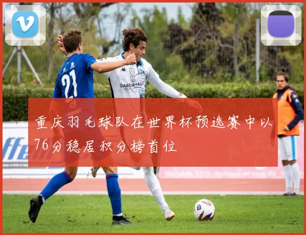 重庆羽毛球队在世界杯预选赛中以76分稳居积分榜首位