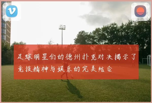 足球明星们的德州扑克对决揭示了竞技精神与娱乐的完美结合