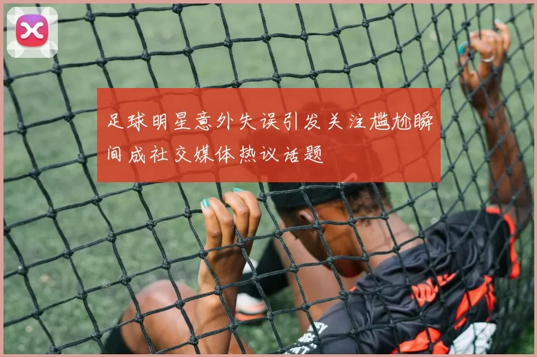 足球明星意外失误引发关注尴尬瞬间成社交媒体热议话题