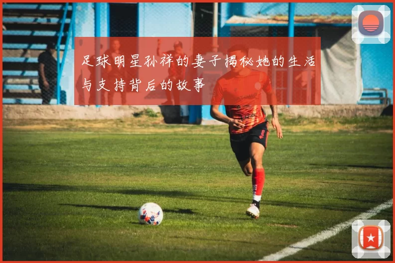 足球明星孙祥的妻子揭秘她的生活与支持背后的故事