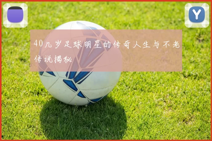 40几岁足球明星的传奇人生与不老传说揭秘