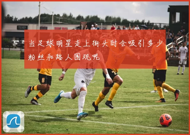 当足球明星走上街头时会吸引多少粉丝和路人围观呢