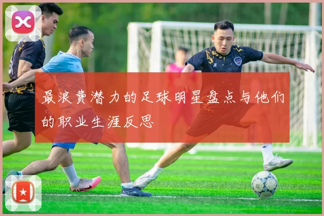 最浪费潜力的足球明星盘点与他们的职业生涯反思