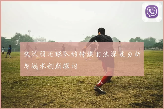 武汉羽毛球队的转换打法深度分析与战术创新探讨