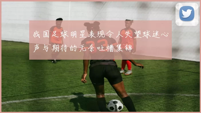 我国足球明星表现令人失望球迷心声与期待的无奈吐槽集锦