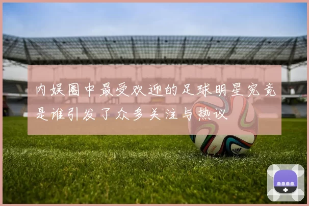 内娱圈中最受欢迎的足球明星究竟是谁引发了众多关注与热议