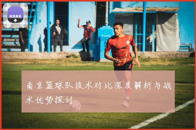 南京篮球队技术对比深度解析与战术优势探讨