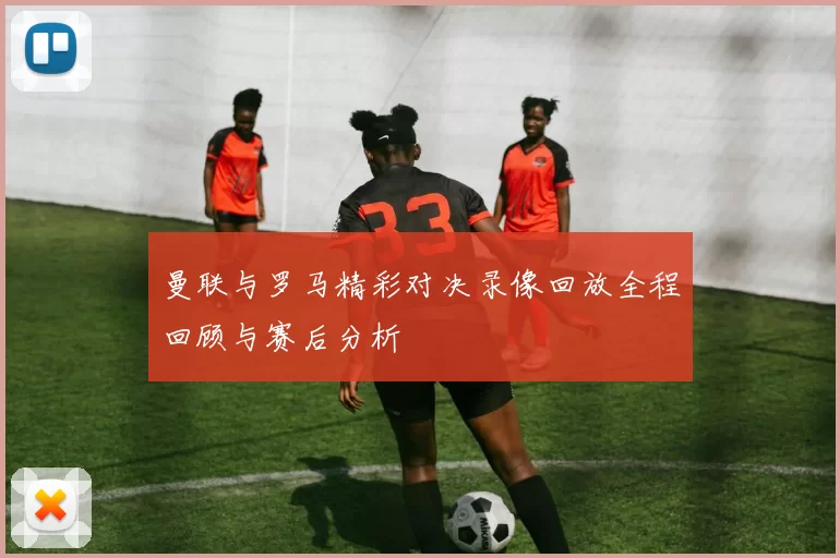 曼联与罗马精彩对决录像回放全程回顾与赛后分析