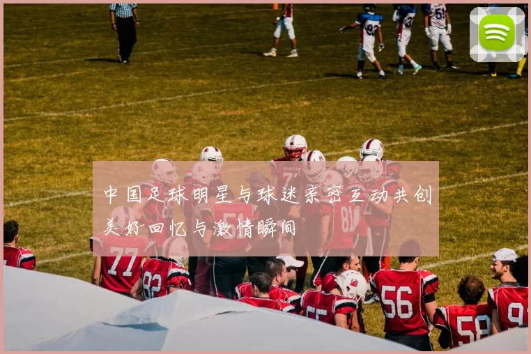 中国足球明星与球迷亲密互动共创美好回忆与激情瞬间