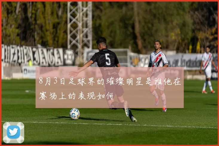 8月3日足球界的璀璨明星是谁他在赛场上的表现如何