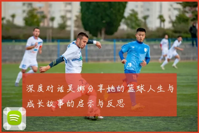 深度对话吴娜分享她的篮球人生与成长故事的启示与反思